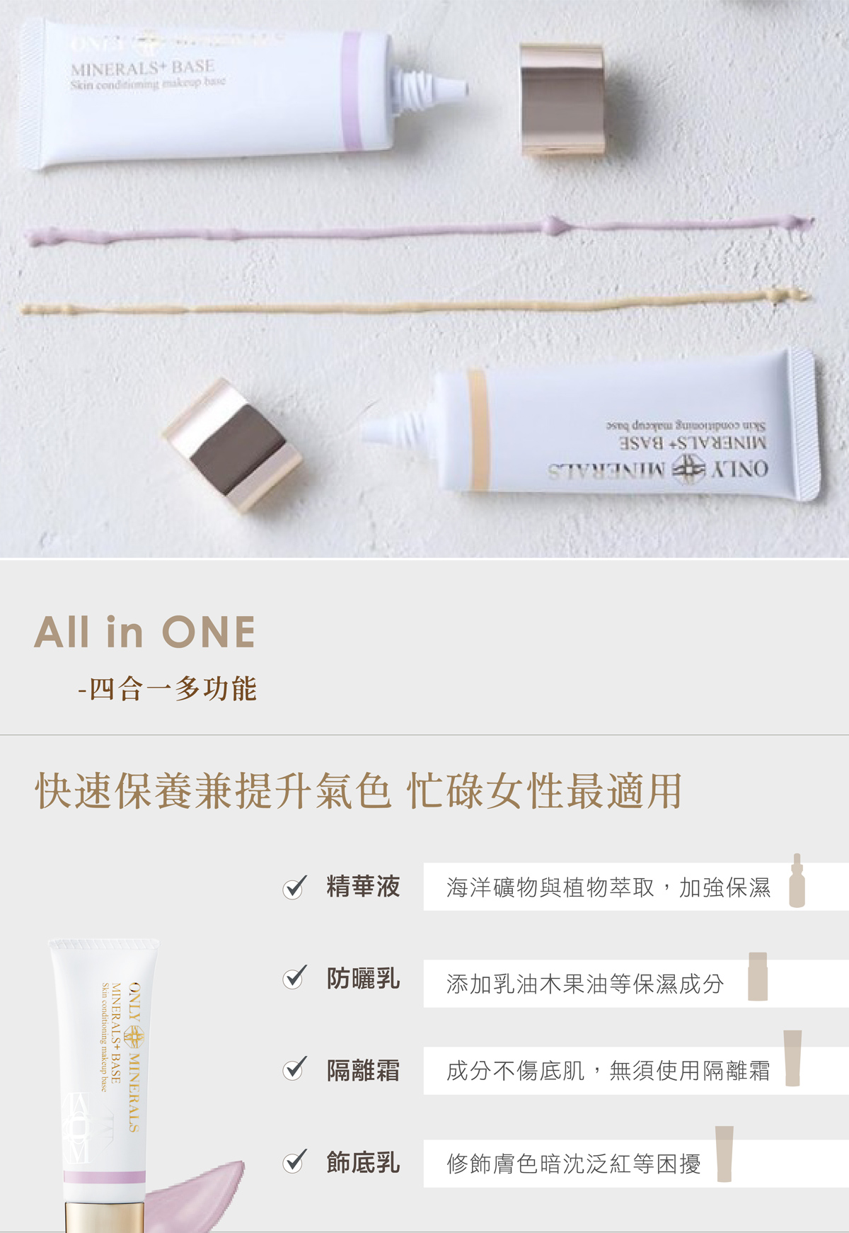 MINERALS+BASESkin  makeup   All in ONE- 四合一多功能快速保養兼提升氣色 忙碌女性最適用Skin conditioning makeup baseMINERALS+BASEONLY MINERALS√ 精華液海洋礦物與植物萃取,加強保濕√ 防曬乳添加乳油木果油等保濕成分隔離霜成分不傷底肌,無須使用隔離霜√ 飾底乳修飾膚色暗沈泛紅等困擾