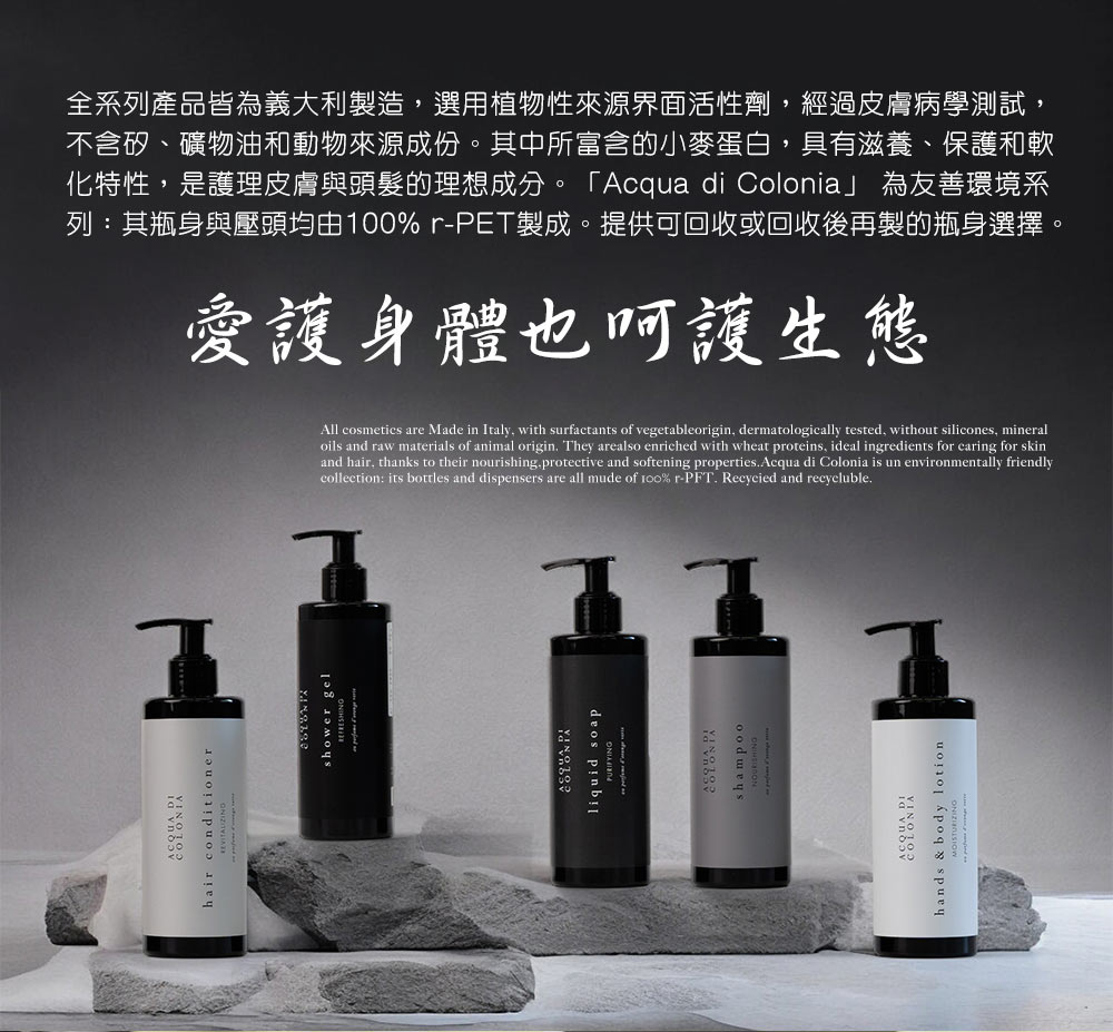 hair conditionershower gelliquid soapshampoohands & body lotion全系列產品皆為義大利製造選用植物性來源界面活性劑,經過皮膚病學測試,不含矽、礦物油和動物來源成份。其中所富含的小麥蛋白,具有滋養、保護和軟化特性,是護理皮膚與頭髮的理想成分。「Acqua di Colonia」 為友善環境系列:其瓶身與壓頭均由%r-PET製成。提供可回收或回收後再製的瓶身選擇。愛護身體也呵護生態All cosmetics are Made in Italy, with surfactants of vegetableorigin, dermatologically tested, without silicones, mineraloils and raw materials of animal origin. They arealso enriched with wheat proteins, ideal ingredients for caring for skinand hair, thanks to their nourishing.protective and softening properties.Acqua di Colonia is un environmentally friendlycollection: its bottles and dispensers are all mude of 100% r-PFT. Recycied and recycluble.