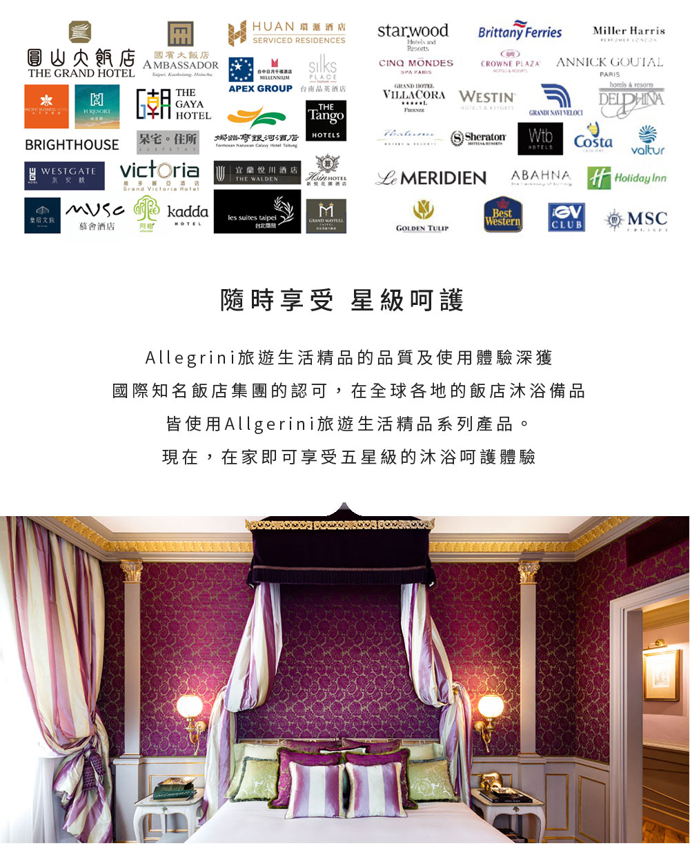 Brittany FerriesMiller arrisCROWNE PLAZAANNICK GOUTALAMBASSADORTHE    THEH GAYAHUAN SERVICED RESIDENCES 酒店MILLENNIUMPLACEAPEX GROUP 台南晶英酒店starwood CINQ MONDES GRAND HOTELVILLACORA WESTIN  resortsTHETango  GRANDI  VELOCIBRIGHTHOUSE住所 娜酒店OTELSSheratonWtb    WESTGATEvictoria宜蘭川酒店THE WALDEN HOTEL MERIDIENHOTELSABAHNAvaltur悅酒店Holiday InnGrand Victoria Hotel  kaddaMBest宿文旅les suites taipeiGRAND 慕酒店HOTELWesternMSC台北。GOLDEN TULIPCLUB隨時享受 星級呵護Allegrini旅遊生活精品的品質及使用體驗深獲國際知名飯店集團的認可,在全球各地的飯店沐浴備品皆使用Allgerini旅遊生活精品系列產品。現在,在家即可享受五星級的沐浴呵護體驗