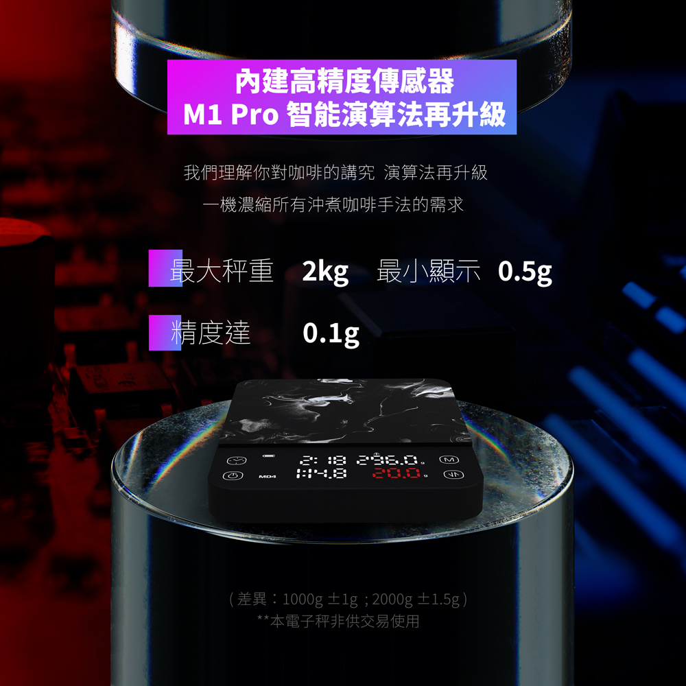 內建高精度傳感器M1 Pro 智能演算法再升級我們理解你對咖啡的講究 演算法再升級一機濃縮所有沖煮咖啡手法的需求最大秤重 2kg 最小顯示 05g精度達0. .M.(差異:1000g±1g; 2000g±1.5g)**本電子秤非供交易使用