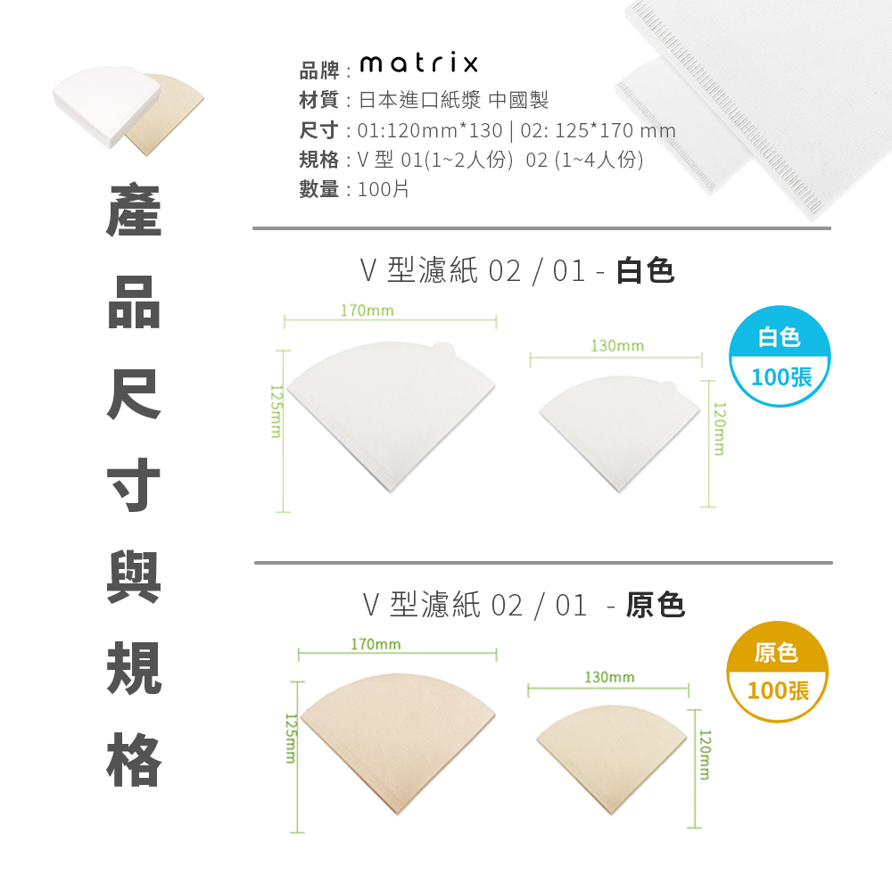 品牌matrix材質:日本進口紙漿 中國製:01:120mm*130 | 02: 125*170 mm:V 型 01(1~2人份) 02(1~4人份)數量:100片130mm白色100張V 型濾紙 02 / 01-白色170mm尺寸規格120mm原色130mm100張V 型濾紙 02 / 01 - 原色170mm125mm120mm