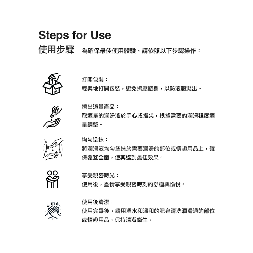 Steps for Use使用步驟 為確保最佳使用體驗,請依照以下步驟操作打開包裝:輕柔地打開包裝,避免擠壓瓶身,以防液體濺出擠出適量產品:取適量的潤滑液於手心或指尖,根據需要的潤滑程度適量調整。均勻塗抹:將潤滑液均勻塗抹於需要潤滑的部位或情趣用品上,確保覆蓋全面,使其達到最佳效果。享受親密時光:使用後,盡情享受親密時刻的舒適與愉悅。使用後清潔:使用完畢後,請用溫水和溫和的肥皂清洗潤滑過的部位或情趣用品,保持清潔衛生。