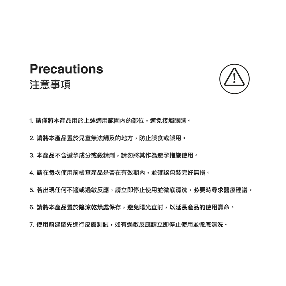 Precautions注意事項1. 請僅將本產品用於上述適用範圍的部位避免接觸眼睛。2. 請將本產品置於兒童無法觸及的地方,防止誤食或誤用,3. 本產品不含避孕成分或殺精劑,請勿將其作為避孕措施使用。4. 請在每次使用前檢查產品是否在有效期,並確認包裝完好無損。5. 若出現任何不適或過敏反應,請立即停止使用並徹底清洗,必要時尋求醫療建議。6. 請將本產品置於陰涼乾燥處保存,避免陽光直射,以延長產品的使用壽命。7.使用前建議先進行皮膚測試,如有過敏反應請立即停止使用並徹底清洗。