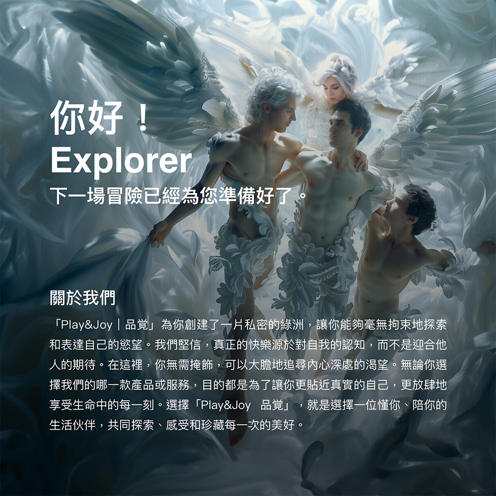 你好!Explorer下一場冒險已經為您準備好了關於我們Play&Joy | 品覚」為你創建了一片私密的綠洲讓你能夠毫無拘束地探索和表達自己的慾望。我們堅信,真正的快樂源於對自我的認知,而不是迎合他人的期待。在這裡,你無需掩飾,可以大膽地追尋內心深處的渴望。無論你選擇我們的哪一款產品或服務,目的都是為了讓你更貼近真實的自己,更放肆地享受生命中的每一刻。選擇「Play&Joy 品覚」 就是選擇一位懂你、陪你的生活伙伴,共同探索、感受和珍藏每一次的美好。,