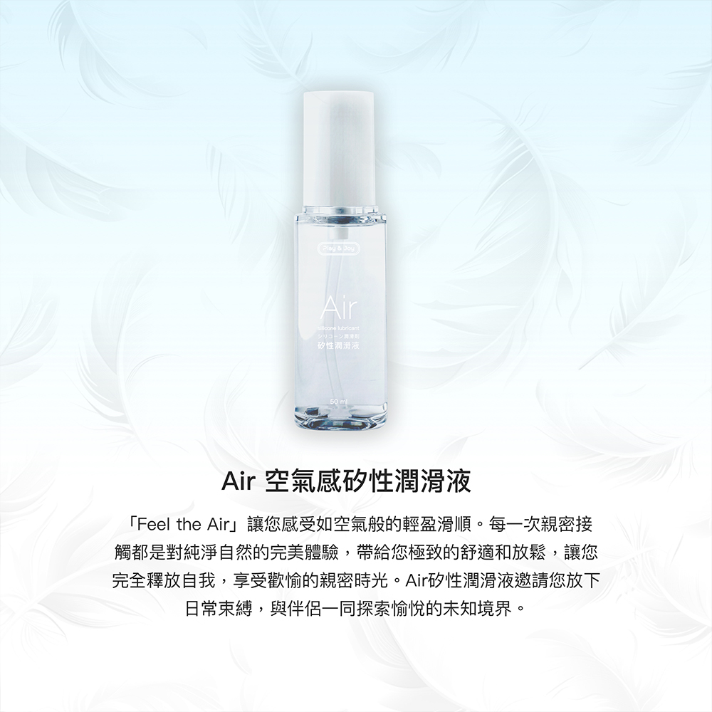 Play & Air lubricantシリコーン矽性潤滑液Air 空氣感矽性潤滑液「Feel the Air」讓您感受如空氣般的輕盈滑順。每一次親密接觸都是對純淨自然的完美體驗,帶給您極致的舒適和放鬆,讓您完全釋放自我,享受歡愉的親密時光。Air矽性潤滑液邀請您放下日常束縛,與伴侶一同探索愉悅的未知境界。