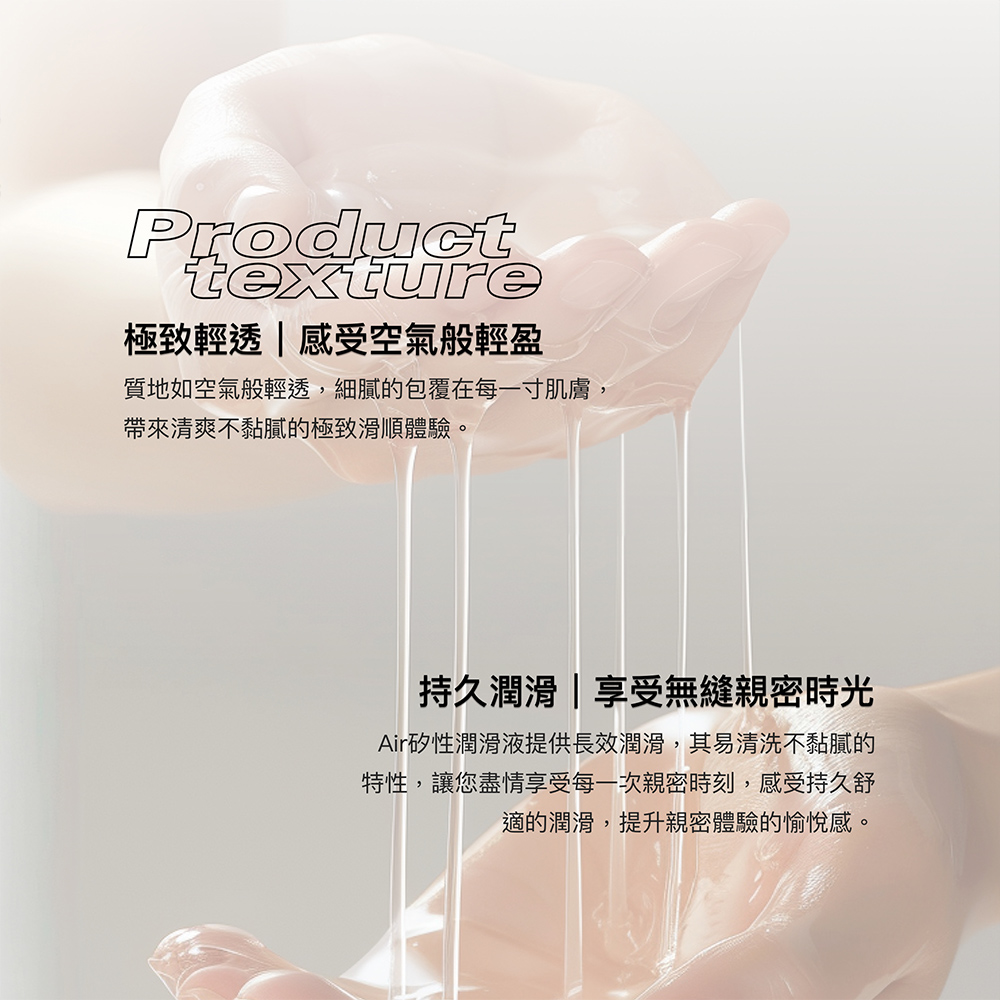 Producttexture極致輕透|感受空氣般輕盈質地如空氣般輕透,細膩的包覆在每一寸肌膚,帶來清爽不黏膩的極致滑順體驗。持久潤滑|享受無縫親密時光Air矽性潤滑液提供長效潤滑,其易清洗不黏膩的特性,讓您盡情享受每一次親密時刻,感受持久舒適的潤滑,提升親密體驗的愉悅感。