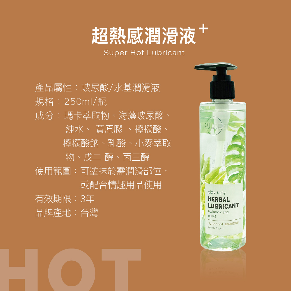 熱感Super Hot Lubricant產品屬性:玻尿酸水基潤滑液規格:ml/瓶成分:瑪卡萃取物海藻玻尿酸、純水、 黃原膠、檸檬酸、檸檬酸鈉、乳酸、小麥萃取物、 醇、丙三醇使用範圍:可塗抹於需潤滑部位,或配合情趣用品使用有效期限:3年品牌產地:台灣play & joyHERBALLUBRICANThyaluronic acidsuper hot 超潤滑液+250 / HOT